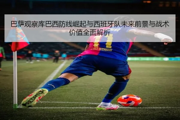 巴萨观察库巴西防线崛起与西班牙队未来前景与战术价值全面解析