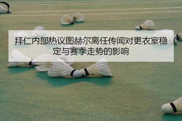 拜仁内部热议图赫尔离任传闻对更衣室稳定与赛季走势的影响