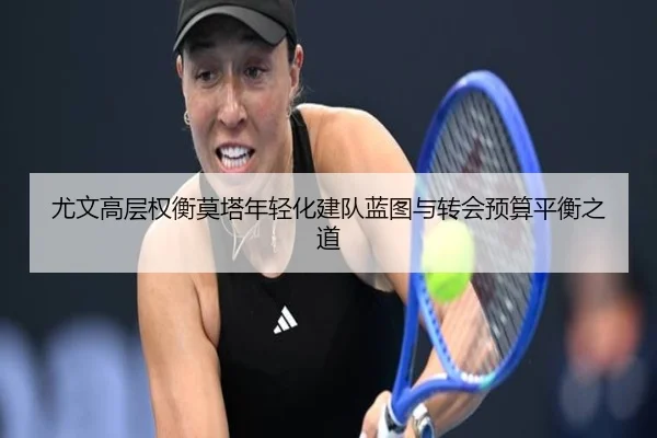 尤文高层权衡莫塔年轻化建队蓝图与转会预算平衡之道