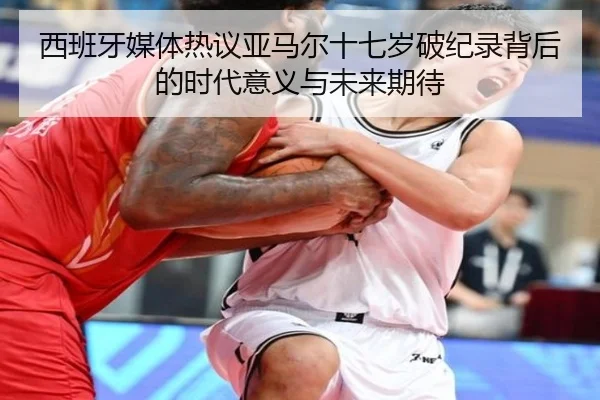 西班牙媒体热议亚马尔十七岁破纪录背后的时代意义与未来期待