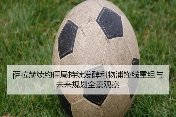 萨拉赫续约僵局持续发酵利物浦锋线重组与未来规划全景观察