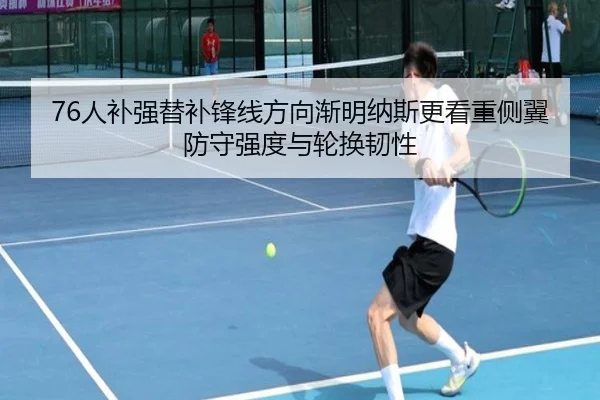 76人补强替补锋线方向渐明纳斯更看重侧翼防守强度与轮换韧性