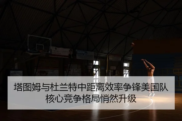 塔图姆与杜兰特中距离效率争锋美国队核心竞争格局悄然升级